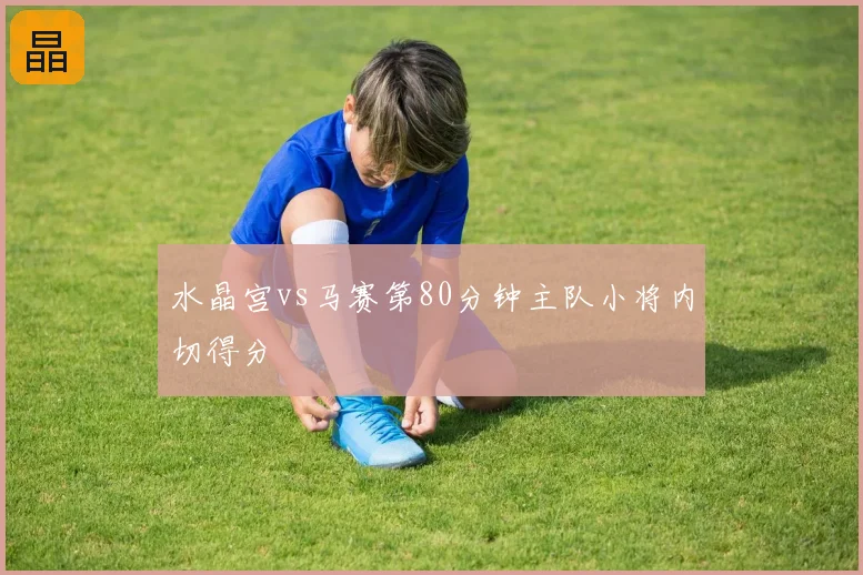 水晶宫vs马赛第80分钟主队小将内切得分